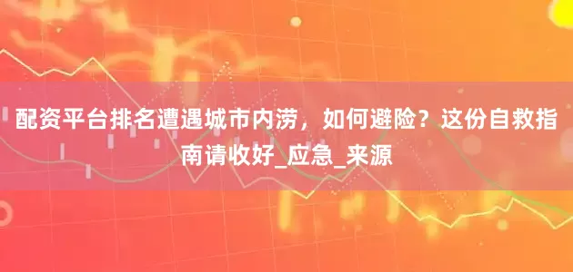 配资平台排名遭遇城市内涝，如何避险？这份自救指南请收好_应急_来源