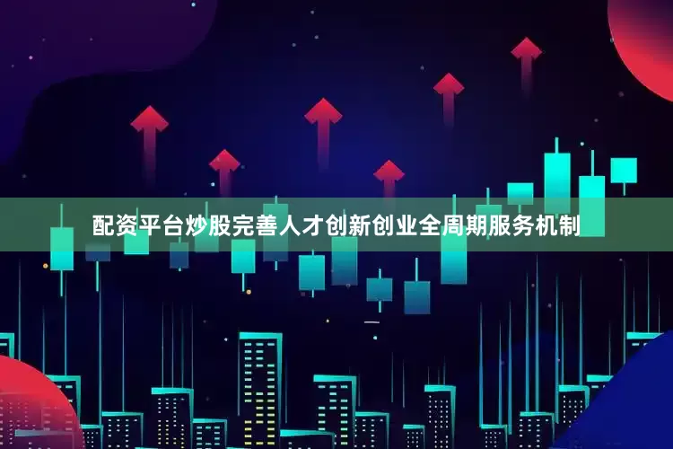 配资平台炒股完善人才创新创业全周期服务机制