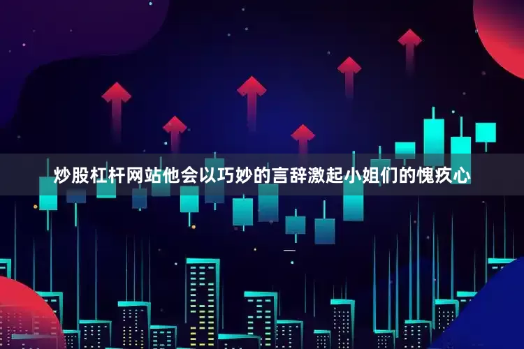 炒股杠杆网站他会以巧妙的言辞激起小姐们的愧疚心