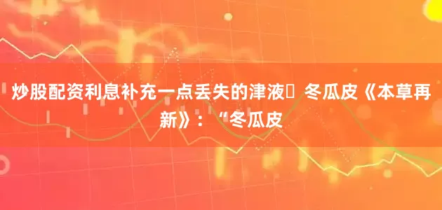 炒股配资利息补充一点丢失的津液	冬瓜皮《本草再新》：“冬瓜皮