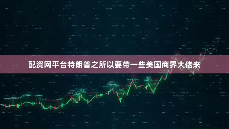 配资网平台特朗普之所以要带一些美国商界大佬来