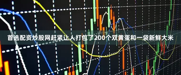 首选配资炒股网赶紧让人打包了200个双黄蛋和一袋新鲜大米